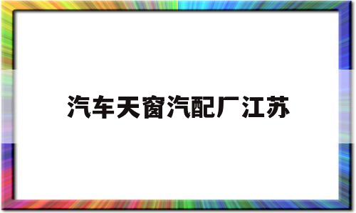 汽车天窗汽配厂江苏(汽车天窗汽配厂江苏地址)