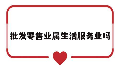 批发零售业属生活服务业吗(批发零售业属生活服务业吗为什么)