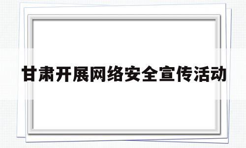 甘肃开展网络安全宣传活动(甘肃开展网络安全宣传活动总结)