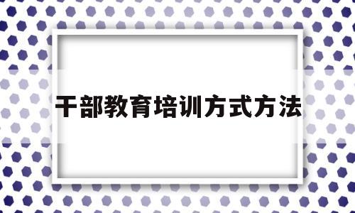 干部教育培训方式方法(干部教育培训的内容是什么)