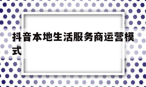 抖音本地生活服务商运营模式(抖音本地生活服务商运营模式是什么)