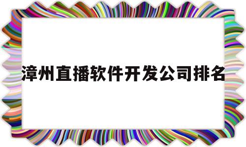 漳州直播软件开发公司排名的简单介绍