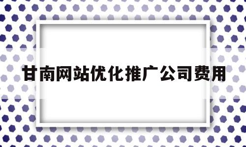 甘南网站优化推广公司费用(甘南网站优化推广公司费用标准)