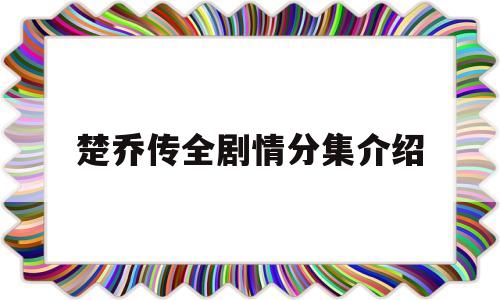 楚乔传全剧情分集介绍(楚乔传剧情介绍分集介绍)