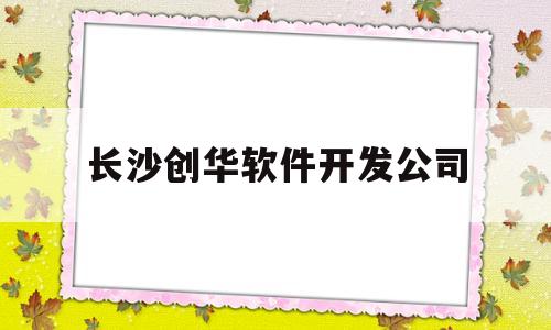 长沙创华软件开发公司(长沙创华软件开发公司招聘)