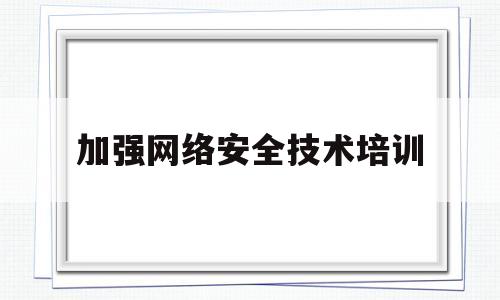加强网络安全技术培训(加强网络安全意识教育培训是建设网络强国的重要举措)