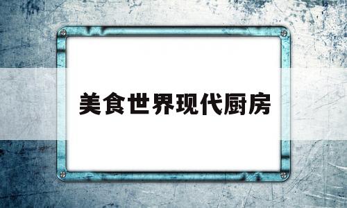 美食世界现代厨房(美食世界现代厨房在哪)