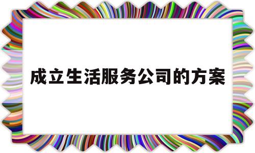 成立生活服务公司的方案(成立生活服务公司的方案怎么写)