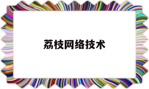 荔枝网络技术(荔枝网络技术怎么样)