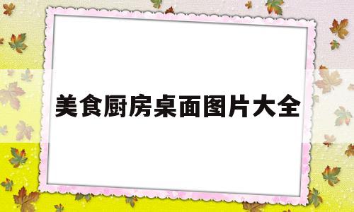 美食厨房桌面图片大全(美食厨房桌面图片大全高清)