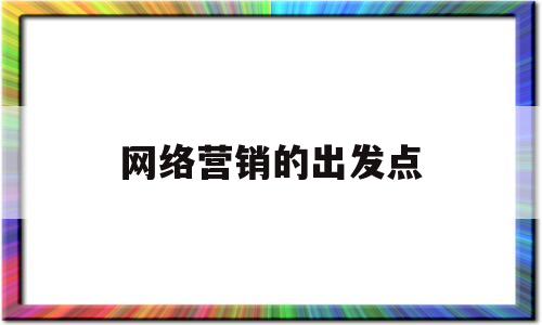 网络营销的出发点(什么是网络营销的出发点)