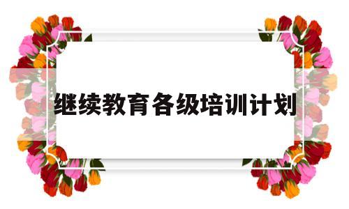 继续教育各级培训计划(继续教育各级培训计划表)