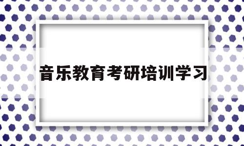 音乐教育考研培训学习(音乐教育研究生考什么科目)