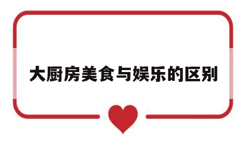 大厨房美食与娱乐的区别(大厨房美食与娱乐的区别是什么)