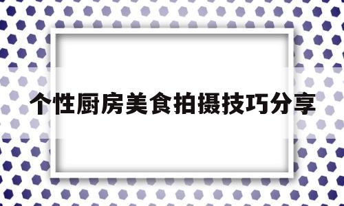 个性厨房美食拍摄技巧分享(个性厨房美食拍摄技巧分享怎么写)
