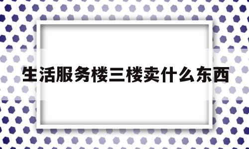 生活服务楼三楼卖什么东西(生活服务楼三楼卖什么东西好)