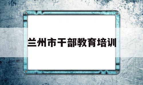 兰州市干部教育培训(兰州市干部教育培训平台考试答案)
