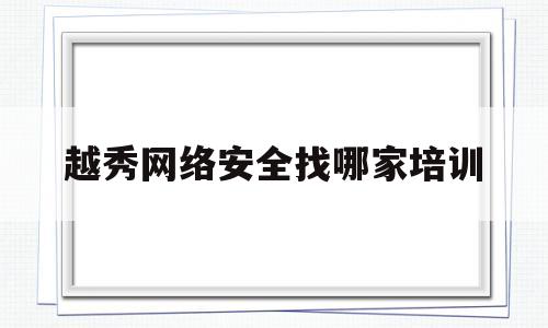 越秀网络安全找哪家培训(越秀网络安全找哪家培训机构好)