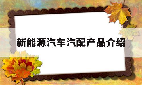 新能源汽车汽配产品介绍(新能源汽车汽配产品介绍文案)