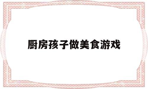 厨房孩子做美食游戏(厨房小游戏做饭小游戏)