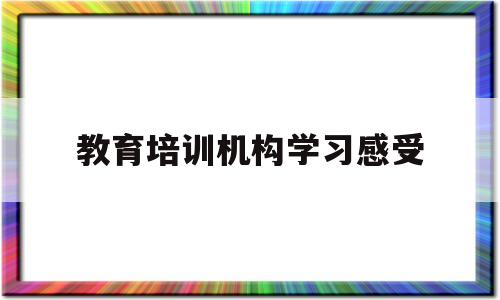 教育培训机构学习感受(教育机构培训感受心得体会)