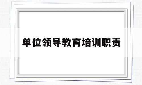 单位领导教育培训职责(领导干部教育培训工作总结)
