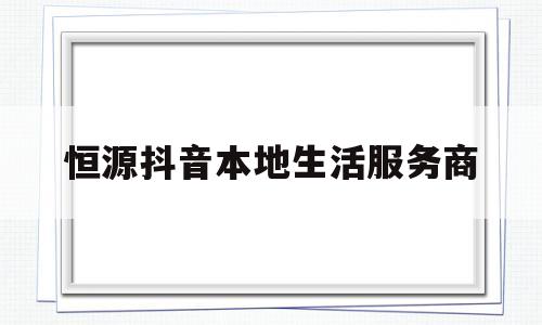 恒源抖音本地生活服务商(恒源抖音本地生活服务商是什么)