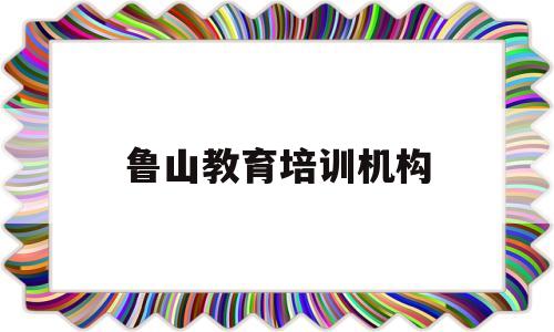 鲁山教育培训机构(鲁山教育培训机构排名)
