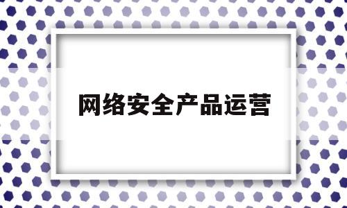 网络安全产品运营(网络安全服务运营师)