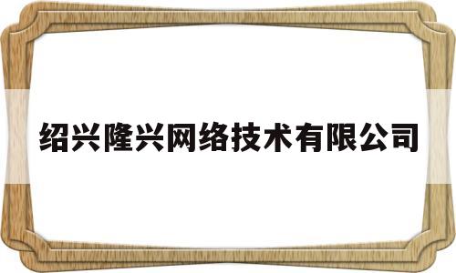 绍兴隆兴网络技术有限公司(绍兴隆兴网络技术有限公司是国企吗)