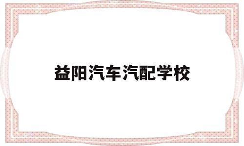 益阳汽车汽配学校(益阳汽车汽配学校怎么样)