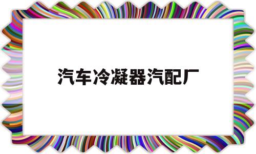 汽车冷凝器汽配厂(汽车冷凝器汽配厂家)