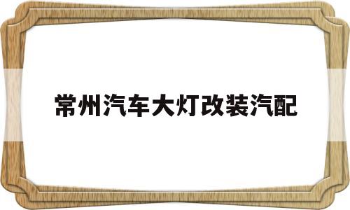 常州汽车大灯改装汽配(常州汽车大灯改装汽配多少钱)