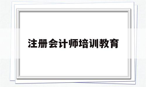 注册会计师培训教育(注册会计师培训教育机构)