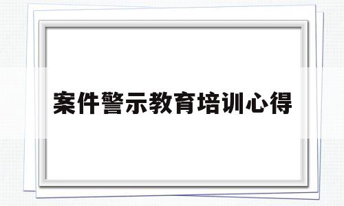 案件警示教育培训心得(案件警示教育培训心得体会范文)
