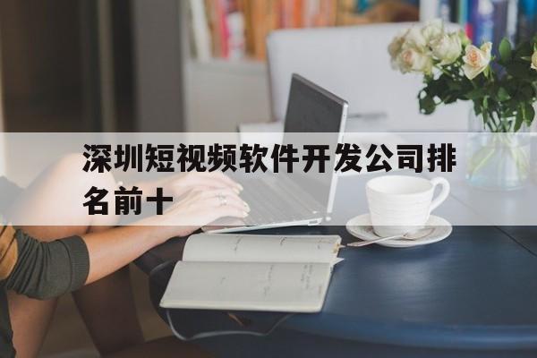 深圳短视频软件开发公司排名前十(深圳短视频软件开发公司排名前十有哪些)