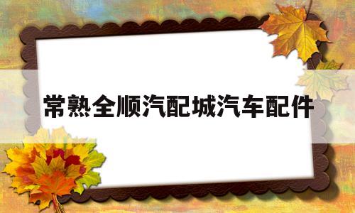 常熟全顺汽配城汽车配件(常熟全顺汽配城汽车配件店)