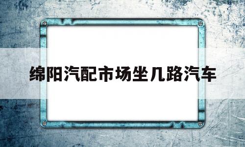 绵阳汽配市场坐几路汽车(绵阳汽车用品批发城在哪里)