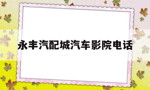 永丰汽配城汽车影院电话(永丰汽配城汽车影院电话多少)