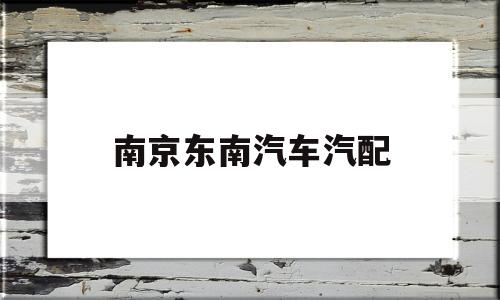 南京东南汽车汽配(南京东南汽车4s店电话)