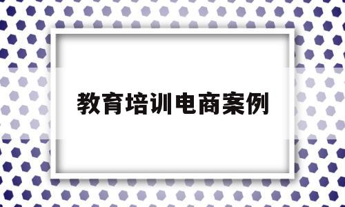教育培训电商案例(电商培训行业涉及诈骗吗)