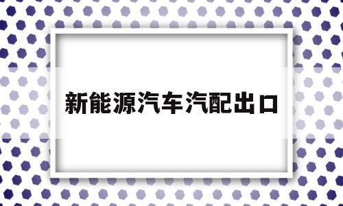 新能源汽车汽配出口(中国新能源汽车出口产品主要类型)