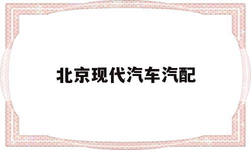 北京现代汽车汽配(北京现代汽车配件厂地址)