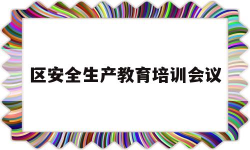 区安全生产教育培训会议(区安全生产教育培训会议内容)