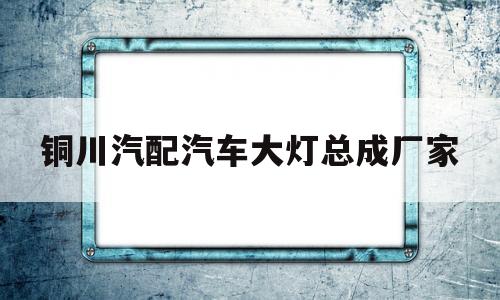 铜川汽配汽车大灯总成厂家(铜川汽配汽车大灯总成厂家电话)