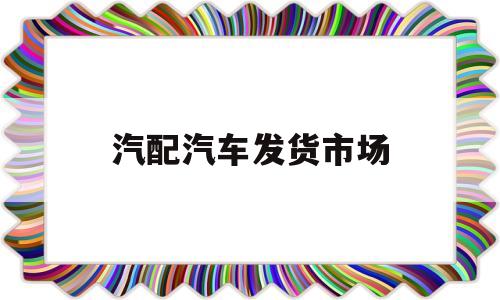 汽配汽车发货市场(汽配批发网站都有哪些?)
