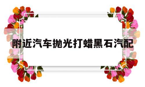 附近汽车抛光打蜡黑石汽配(汽车美容会抛光打蜡的师傅工资)