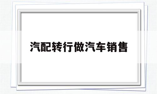 汽配转行做汽车销售(汽配转行做汽车销售好吗)