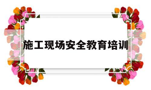 施工现场安全教育培训(施工现场安全教育培训总结)