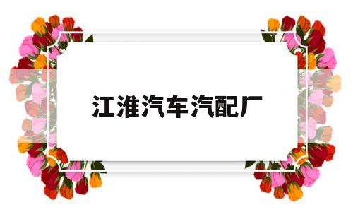 江淮汽车汽配厂(江淮汽车配件厂招工)